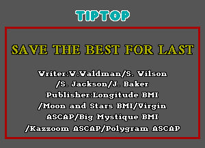 'I'IP'I'OP

SAVE THE BEST FOR LAST

Vriteer.ValdmanIS. Wilson
IS. JacksonIJ. Baker

PublisherzLongitude BMI
lMoon and Stars BMIlVirgin
RSCRPlBig Mystique BMI

lKazzoom RSCRPIPolygram RSCRP