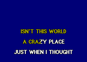 ISN'T THIS WORLD
A CRAZY PLACE
JUST WHEN I THOUGHT