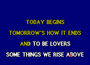 TODAY BEGINS

TOMORROW'S HOW IT ENDS
AND TO BE LOVERS
SOME THINGS WE RISE ABOVE