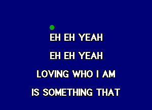 EH EH YEAH

EH EH YEAH
LOVING WHO I AM
IS SOMETHING THAT