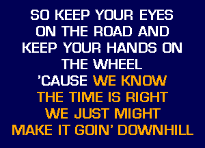 SO KEEP YOUR EYES
ON THE ROAD AND
KEEP YOUR HANDS ON
THE WHEEL
'CAUSE WE KNOW
THE TIME IS RIGHT
WE JUST MIGHT
MAKE IT GOIN' DOWNHILL