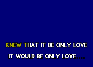 KNEW THAT IT BE ONLY LOVE
IT WOULD BE ONLY LOVE....