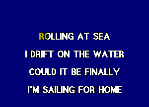 ROLLING AT SEA

I DRIFT ON THE WATER
COULD IT BE FINALLY
I'M SAILING FOR HOME
