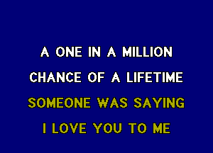 A ONE IN A MILLION

CHANCE OF A LIFETIME
SOMEONE WAS SAYING
I LOVE YOU TO ME