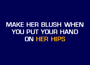 MAKE HER BLUSH WHEN
YOU PUT YOUR HAND
ON HER HIPS
