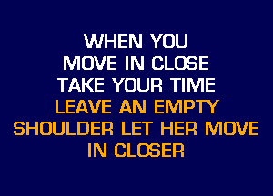 WHEN YOU
MOVE IN CLOSE
TAKE YOUR TIME
LEAVE AN EMPTY
SHOULDER LET HER MOVE
IN CLOSER