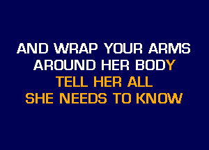 AND WRAP YOUR ARMS
AROUND HER BODY
TELL HER ALL
SHE NEEDS TO KNOW