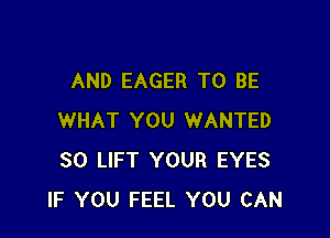 AND EAGER TO BE

WHAT YOU WANTED
SO LIFT YOUR EYES
IF YOU FEEL YOU CAN