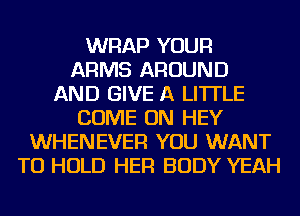 WRAP YOUR
ARMS AROUND
AND GIVE A LITTLE
COME ON HEY
WHENEVER YOU WANT
TO HOLD HER BODY YEAH