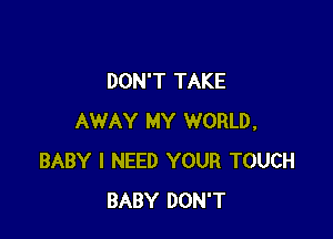DON'T TAKE

AWAY MY WORLD,
BABY I NEED YOUR TOUCH
BABY DON'T