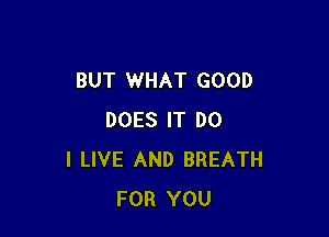 BUT WHAT GOOD

DOES IT DO
I LIVE AND BREATH
FOR YOU