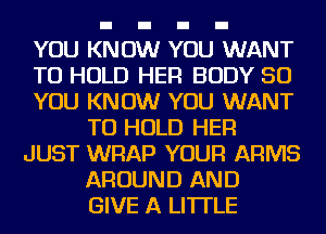 YOU KNOW YOU WANT
TO HOLD HER BODY 50
YOU KNOW YOU WANT
TO HOLD HER
JUST WRAP YOUR ARMS
AROUND AND
GIVE A LITTLE