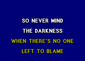 SO NEVER MIND

THE DARKNESS
WHEN THERE'S NO ONE
LEFT T0 BLAME