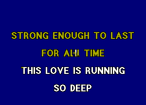 STRONG ENOUGH TO LAST

FOR Al-f.l TIME
THIS LOVE IS RUNNING
SO DEEP