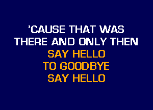 'CAUSE THAT WAS
THERE AND ONLY THEN
SAY HELLO
TU GOODBYE
SAY HELLO