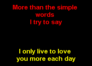 More than the simple
words
I try to say

I only live to love
you more each day