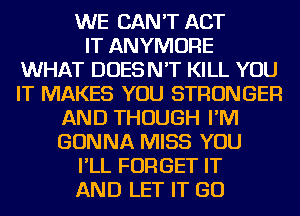 WE CAN'T ACT
IT ANYMORE
WHAT DOESN'T KILL YOU
IT MAKES YOU STRONGER
AND THOUGH I'M
GONNA MISS YOU
I'LL FORGET IT
AND LET IT GO