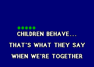 CHILDREN BEHAVE...
THAT'S WHAT THEY SAY
WHEN WE'RE TOGETHER
