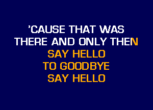 'CAUSE THAT WAS
THERE AND ONLY THEN
SAY HELLO
TU GOODBYE
SAY HELLO