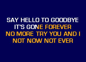 SAY HELLO TU GOODBYE
IT'S GONE FOREVER
NO MORE TRY YOU AND I
NOT NOW NOT EVER