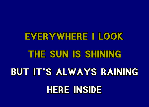 EVERYWHERE I LOOK

THE SUN IS SHINING
BUT IT'S ALWAYS RAINING
HERE INSIDE