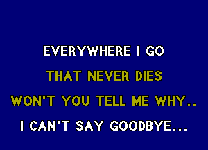 EVERYWHERE I GO

THAT NEVER DIES
WON'T YOU TELL ME WHY..
I CAN'T SAY GOODBYE...