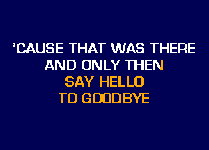 'CAUSE THAT WAS THERE
AND ONLY THEN
SAY HELLO
TU GOODBYE