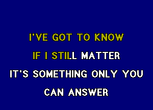 I'VE GOT TO KNOW

IF I STILL MATTER
IT'S SOMETHING ONLY YOU
CAN ANSWER