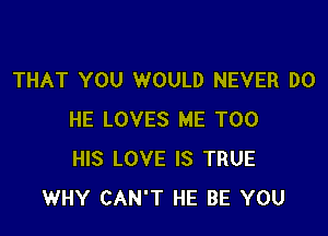 THAT YOU WOULD NEVER DO

HE LOVES ME TOO
HIS LOVE IS TRUE
WHY CAN'T HE BE YOU
