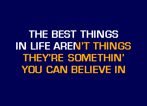 THE BEST THINGS
IN LIFE AREN'T THINGS
THEYRE SOMETHIN'
YOU CAN BELIEVE IN