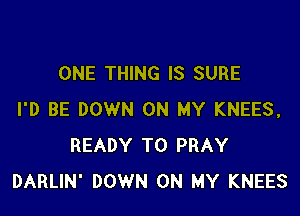 ONE THING IS SURE

I'D BE DOWN ON MY KNEES,
READY TO PRAY
DARLIN' DOWN ON MY KNEES