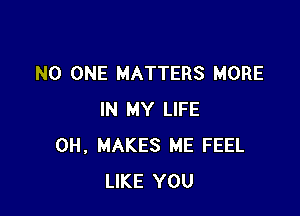 NO ONE MATTERS MORE

IN MY LIFE
0H, MAKES ME FEEL
LIKE YOU