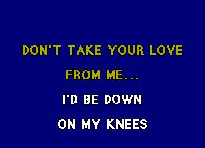 DON'T TAKE YOUR LOVE

FROM ME...
I'D BE DOWN
ON MY KNEES