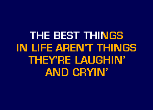 THE BEST THINGS
IN LIFE AREN'T THINGS
THEYRE LAUGHIN'
AND CRYIN'