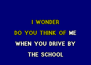 I WONDER

DO YOU THINK OF ME
WHEN YOU DRIVE BY
THE SCHOOL