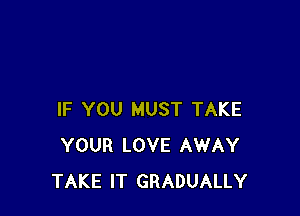 IF YOU MUST TAKE
YOUR LOVE AWAY
TAKE IT GRADUALLY