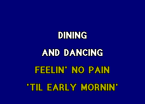 DINING

AND DANCING
FEELIN' N0 PAIN
'TIL EARLY MORNIN'