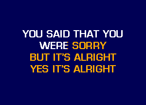 YOU SAID THAT YOU
WERE SORRY
BUT IT'S ALPIIGHT
YES IT'S ALRIGHT