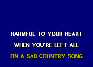 HARMFUL TO YOUR HEART
WHEN YOU'RE LEFT ALL
ON A SAD COUNTRY SONG