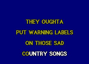 THEY OUGHTA

PUT WARNING LABELS
0N THOSE SAD
COUNTRY SONGS