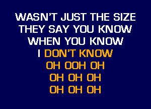 WASN'T JUST THE SIZE
THEY SAY YOU KN 0W
WHEN YOU KNOW
I DON'T KNOW
OH OOH OH
OH OH OH
OH OH OH