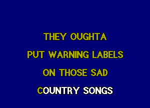 THEY OUGHTA

PUT WARNING LABELS
0N THOSE SAD
COUNTRY SONGS