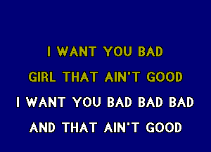 I WANT YOU BAD

GIRL THAT AIN'T GOOD
I WANT YOU BAD BAD BAD
AND THAT AIN'T GOOD