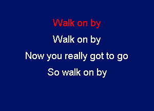 Walk on by

Now you really got to go

So walk on by