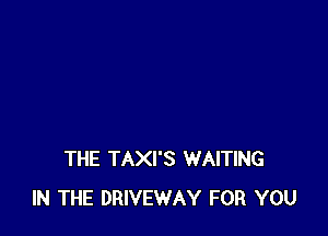 THE TAXI'S WAITING
IN THE DRIVEWAY FOR YOU
