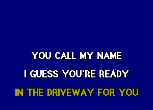 YOU CALL MY NAME
I GUESS YOU'RE READY
IN THE DRIVEWAY FOR YOU