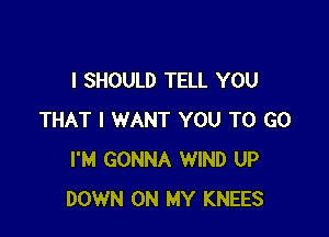 I SHOULD TELL YOU

THAT I WANT YOU TO GO
I'M GONNA WIND UP
DOWN ON MY KNEES