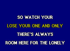 SO WATCH YOUR

LOSE YOUR ONE AND ONLY
THERE'S ALWAYS
ROOM HERE FOR THE LONELY