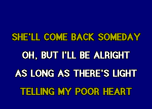 SHE'LL COME BACK SOMEDAY
0H, BUT I'LL BE ALRIGHT
AS LONG AS THERE'S LIGHT
TELLING MY POOR HEART