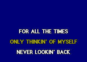 FOR ALL THE TIMES
ONLY THINKIN' 0F MYSELF
NEVER LOOKIN' BACK